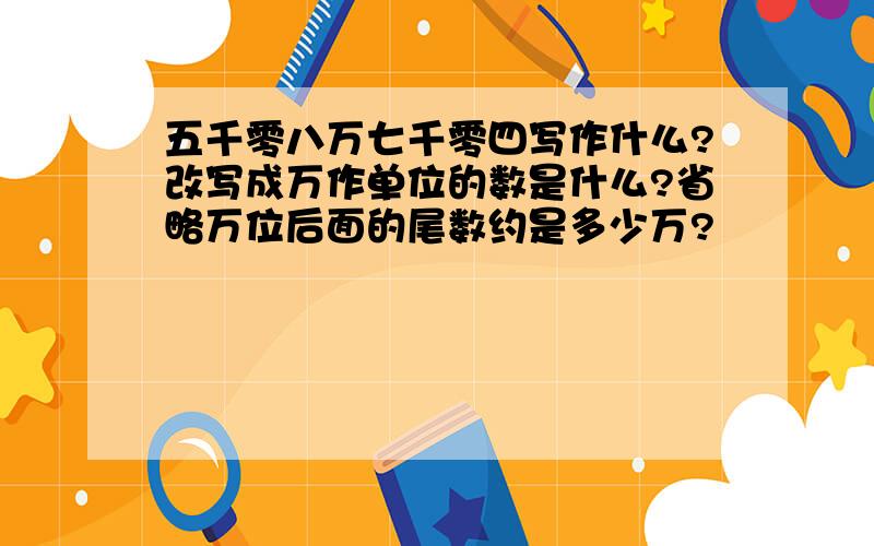 五千零八万七千零四写作什么?改写成万作单位的数是什么?省略万位后面的尾数约是多少万?