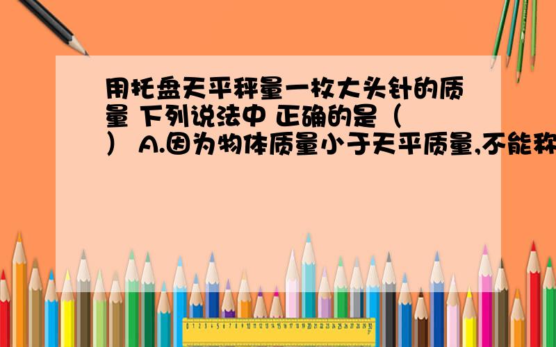 用托盘天平秤量一枚大头针的质量 下列说法中 正确的是（ ） A.因为物体质量小于天平质量,不能称量 B.借用一个质量为m1的金属块和一枚大头针一起称出总质量m2,则m2-m1为一枚大头这的质量 C