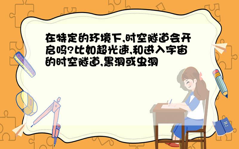 在特定的环境下,时空隧道会开启吗?比如超光速,和进入宇宙的时空隧道,黑洞或虫洞