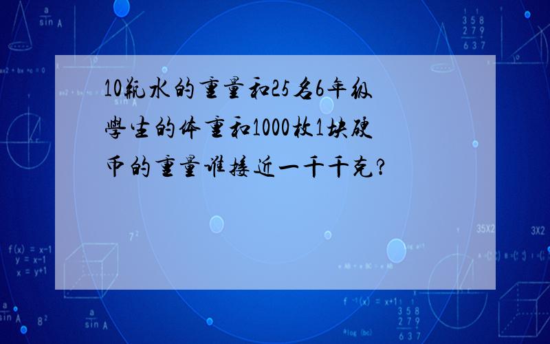 10瓶水的重量和25名6年级学生的体重和1000枚1块硬币的重量谁接近一千千克?