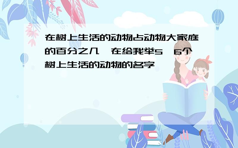 在树上生活的动物占动物大家庭的百分之几,在给我举5、6个树上生活的动物的名字