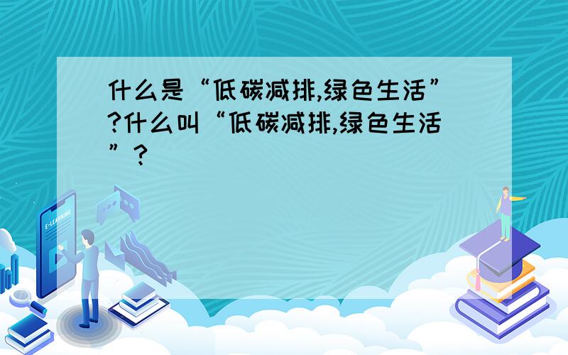 什么是“低碳减排,绿色生活”?什么叫“低碳减排,绿色生活”?