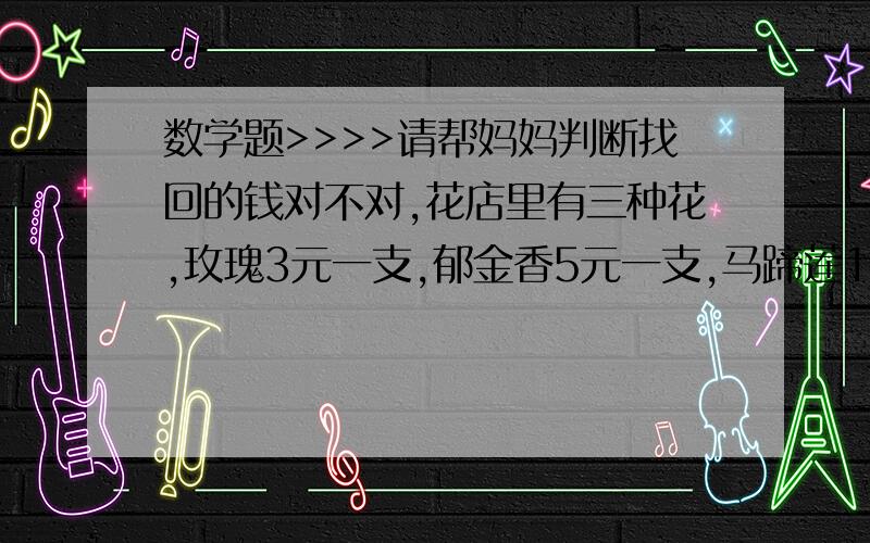 数学题>>>>请帮妈妈判断找回的钱对不对,花店里有三种花,玫瑰3元一支,郁金香5元一支,马蹄莲10元一支.妈妈用50元买了一些马蹄莲和郁金香,服务员找了妈妈13元.要方法和答案撒,不要灌水哈!重