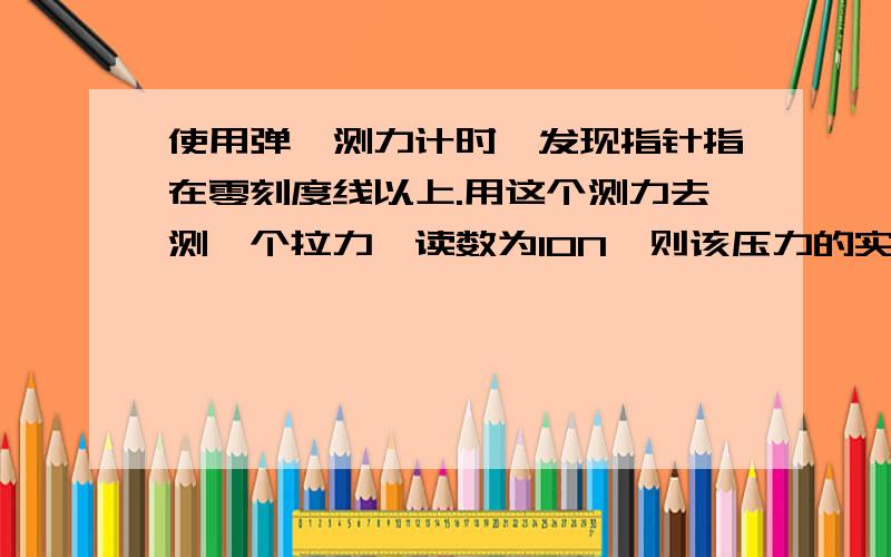 使用弹簧测力计时,发现指针指在零刻度线以上.用这个测力去测一个拉力,读数为10N,则该压力的实际大小填（大於、小於、等於）10N.谢 !简要说明下理由 .零刻度线以上不应该是大於0吗?实际