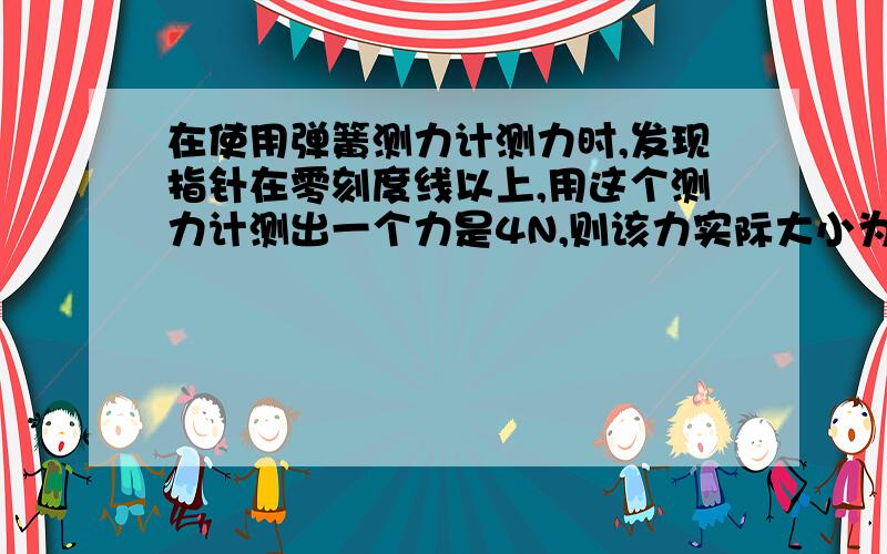 在使用弹簧测力计测力时,发现指针在零刻度线以上,用这个测力计测出一个力是4N,则该力实际大小为?要解析