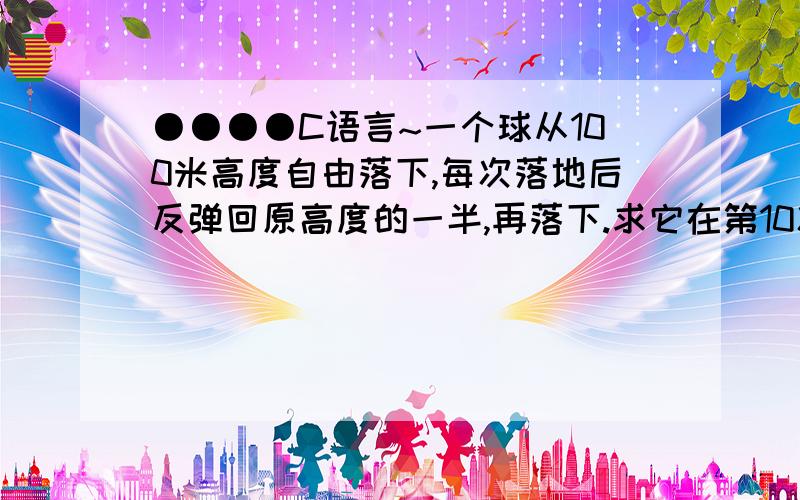 ●●●●C语言~一个球从100米高度自由落下,每次落地后反弹回原高度的一半,再落下.求它在第10次落地时,