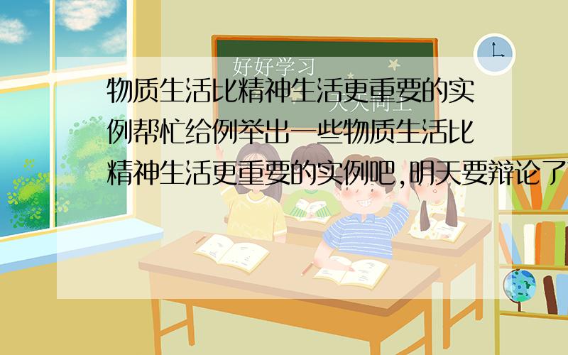 物质生活比精神生活更重要的实例帮忙给例举出一些物质生活比精神生活更重要的实例吧,明天要辩论了可总觉的准备的不充分啊.