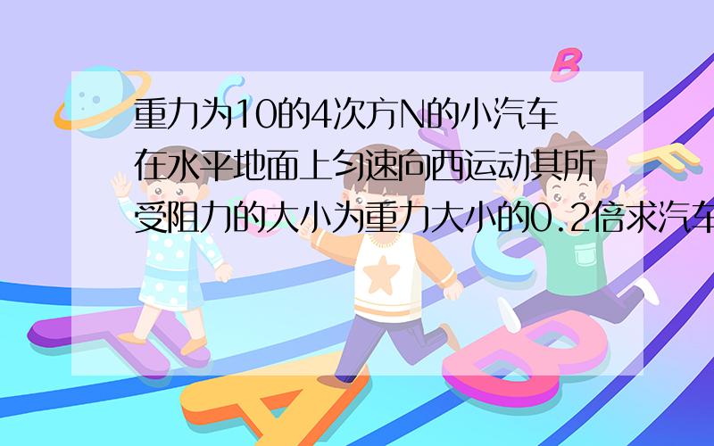 重力为10的4次方N的小汽车在水平地面上匀速向西运动其所受阻力的大小为重力大小的0.2倍求汽车所受到的牵引力的大小