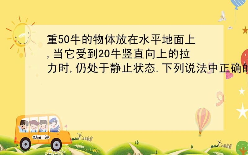 重50牛的物体放在水平地面上,当它受到20牛竖直向上的拉力时,仍处于静止状态.下列说法中正确的是（ ） A物体受到的合力是0牛 B物体受到的合力是30牛 C物体受到的合力是70牛 D物体受到的重