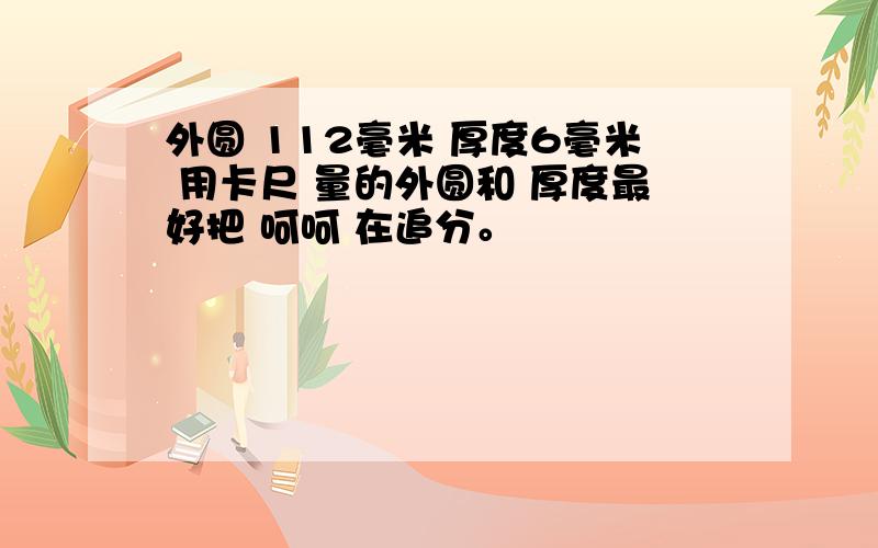 外圆 112毫米 厚度6毫米 用卡尺 量的外圆和 厚度最好把 呵呵 在追分。