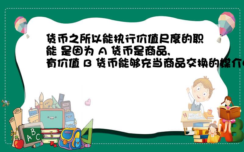 货币之所以能执行价值尺度的职能 是因为 A 货币是商品,有价值 B 货币能够充当商品交换的媒介C 货币的流通有规律可循D 货币是由国家或某些地区发行的,强制使用的价值符号