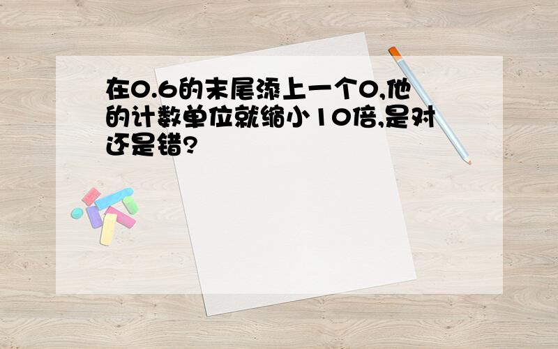 在0.6的末尾添上一个0,他的计数单位就缩小10倍,是对还是错?