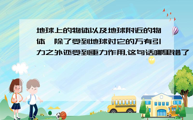 地球上的物体以及地球附近的物体,除了受到地球对它的万有引力之外还受到重力作用.这句话哪里错了,