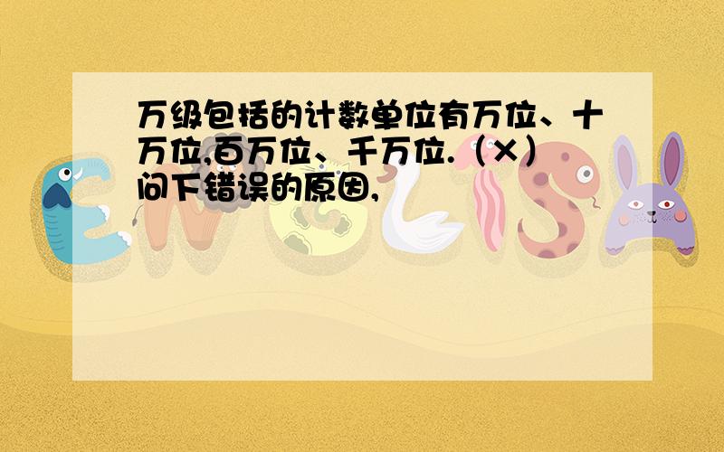 万级包括的计数单位有万位、十万位,百万位、千万位.（×）问下错误的原因,