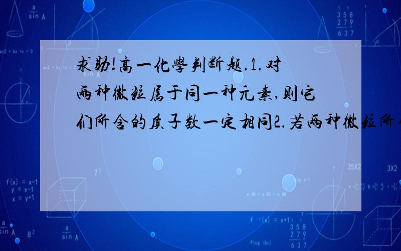 求助!高一化学判断题.1.对两种微粒属于同一种元素,则它们所含的质子数一定相同2.若两种微粒所含的质子数相同,它们一定属于同一种元素求助各路大仙呐.也请给我解释一下为什么呀...非常