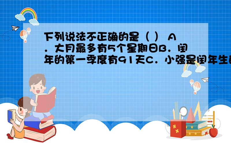 下列说法不正确的是（ ） A．大月最多有5个星期日B．闰年的第一季度有91天C．小强是闰年生的,所以他每4年才能过一次生日D．每个月我们都至少有8天不上课.