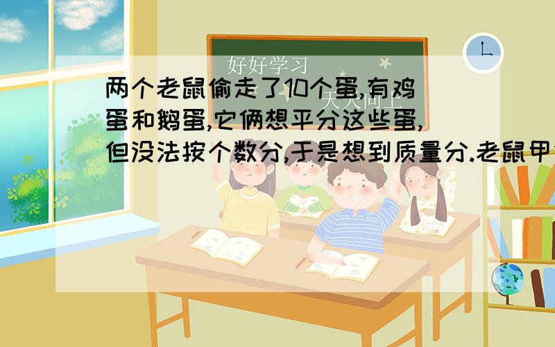 两个老鼠偷走了10个蛋,有鸡蛋和鹅蛋,它俩想平分这些蛋,但没法按个数分,于是想到质量分.老鼠甲拿了2个鹅蛋和2个鸡蛋,老鼠乙拿了5个鸡蛋和我个饿蛋,分别放到天平上称量,结果恰好都是400克