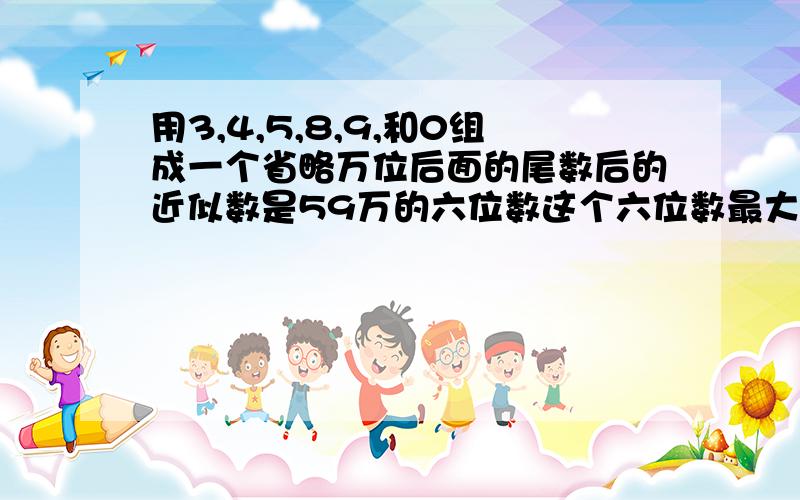 用3,4,5,8,9,和0组成一个省略万位后面的尾数后的近似数是59万的六位数这个六位数最大和最小是多少?