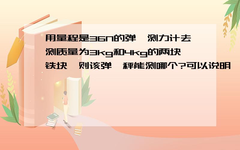 用量程是36N的弹簧测力计去测质量为3kg和4kg的两块铁块,则该弹簧秤能测哪个?可以说明一下理由么