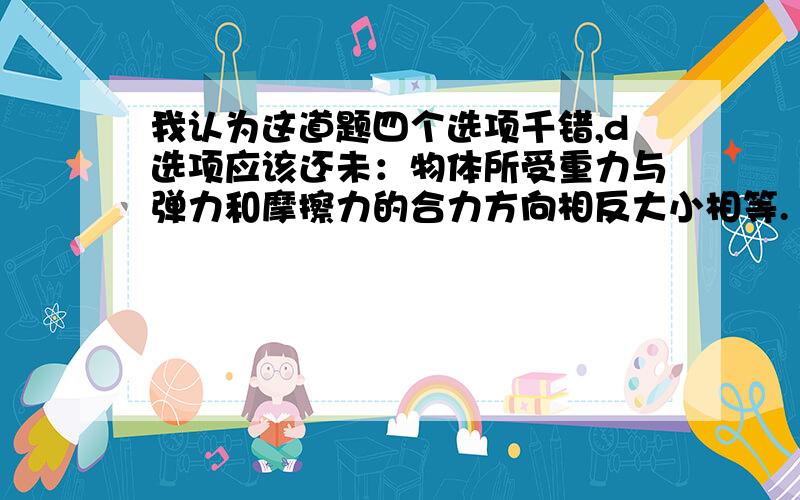 我认为这道题四个选项千错,d选项应该还未：物体所受重力与弹力和摩擦力的合力方向相反大小相等.（第三题）