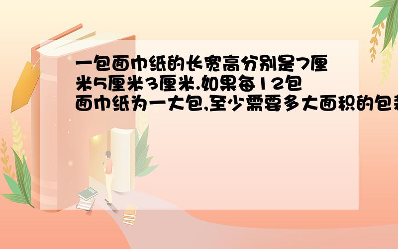 一包面巾纸的长宽高分别是7厘米5厘米3厘米.如果每12包面巾纸为一大包,至少需要多大面积的包装纸?（包成两层,每层6包）