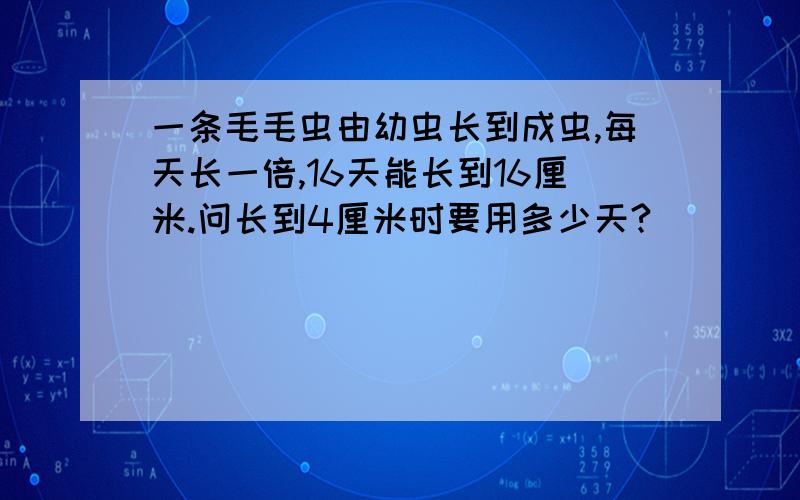 一条毛毛虫由幼虫长到成虫,每天长一倍,16天能长到16厘米.问长到4厘米时要用多少天?