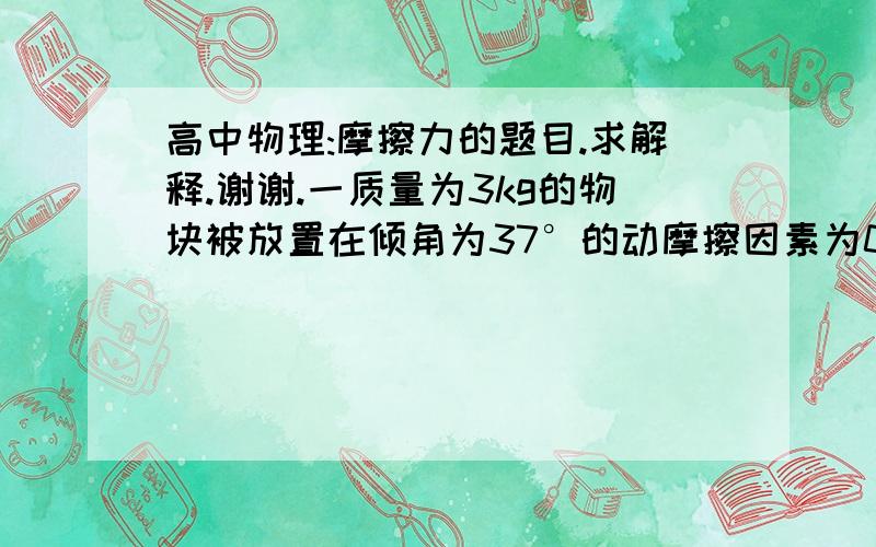 高中物理:摩擦力的题目.求解释.谢谢.一质量为3kg的物块被放置在倾角为37°的动摩擦因素为0.2的固定斜面上,下面四种情况不可能处于平衡状态的是(令最大静摩擦力等于滑动摩擦力,sin37°=0.6,co