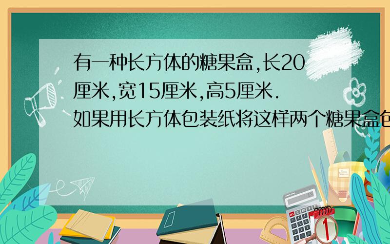 有一种长方体的糖果盒,长20厘米,宽15厘米,高5厘米.如果用长方体包装纸将这样两个糖果盒包成一个礼品包包装是包装纸不进行裁剪,在这种情况下为了尽可能节省包装纸,长方形包装纸的长至