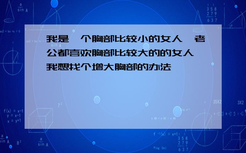 我是一个胸部比较小的女人,老公都喜欢胸部比较大的的女人,我想找个增大胸部的办法,