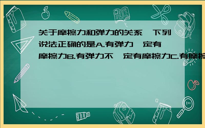 关于摩擦力和弹力的关系,下列说法正确的是A.有弹力一定有摩擦力B.有弹力不一定有摩擦力C.有摩擦力一定有弹力D.摩擦力一定与弹力成正比