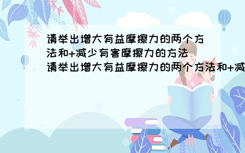 请举出增大有益摩擦力的两个方法和+减少有害摩擦力的方法 请举出增大有益摩擦力的两个方法和+减少有请举出增大有益摩擦力的两个方法和+减少有害摩擦力的方法请举出增大有益摩擦力的