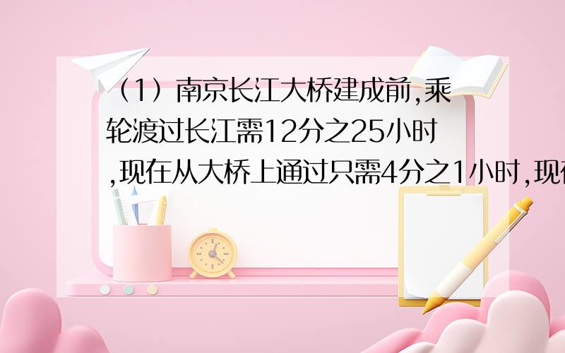 （1）南京长江大桥建成前,乘轮渡过长江需12分之25小时,现在从大桥上通过只需4分之1小时,现在比原来节约多少小时?（2）小刚家每月收入的4分之1用于伙食,5分之1用于日常开支,3分之1用于住