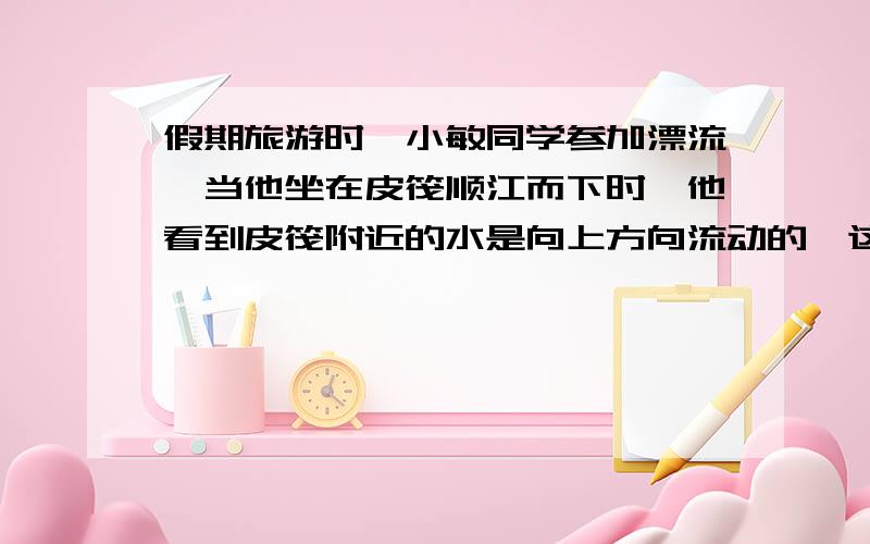 假期旅游时,小敏同学参加漂流,当他坐在皮筏顺江而下时,他看到皮筏附近的水是向上方向流动的,这是因为他选择的参照物是什么?请分析说明.请说明为什么？如果漂流时当成顺水而下，则以