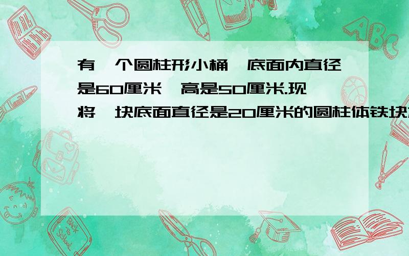 有一个圆柱形小桶,底面内直径是60厘米,高是50厘米.现将一块底面直径是20厘米的圆柱体铁块放入水桶中,后往水桶里注水,使铁块完全淹没于水中.然后把铁块从水中取出,这时在水桶四周原来被