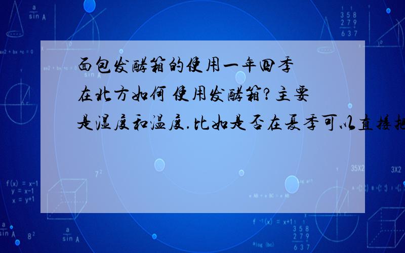 面包发酵箱的使用一年四季  在北方如何 使用发酵箱?主要是湿度和温度.比如是否在夏季可以直接把面包放入发酵箱中而不用开湿度和温度的按钮?如何想快速发酵,温度和湿度是多少?春夏秋