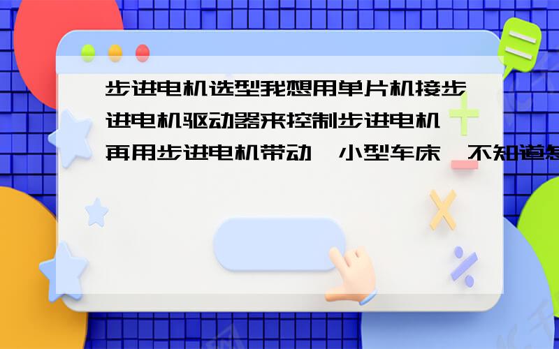 步进电机选型我想用单片机接步进电机驱动器来控制步进电机,再用步进电机带动一小型车床,不知道怎么确定步进电机的型号,要计算那几个参数,那为 高手能指点一下吗我想知道如何选型,那