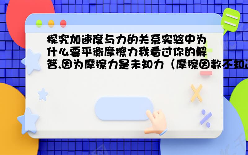 探究加速度与力的关系实验中为什么要平衡摩擦力我看过你的解答,因为摩擦力是未知力（摩擦因数不知道）,只有用实验的方法平衡后才能讨论加速度与力、质量的关系；但我还是不明白,做