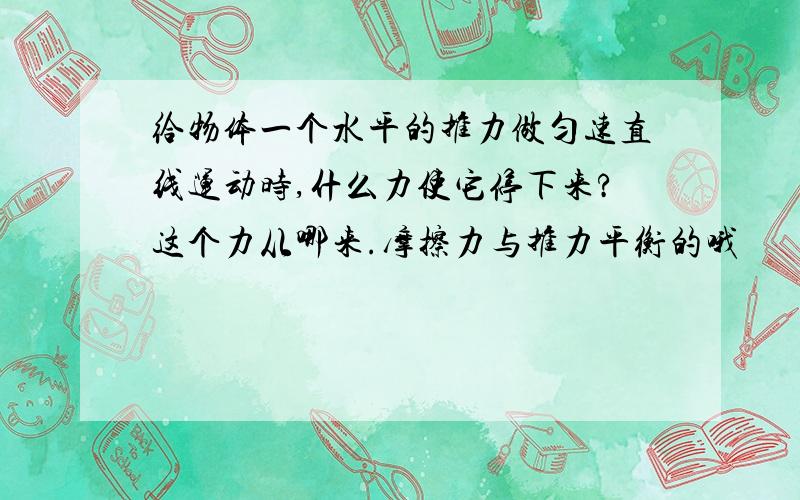 给物体一个水平的推力做匀速直线运动时,什么力使它停下来?这个力从哪来.摩擦力与推力平衡的哦