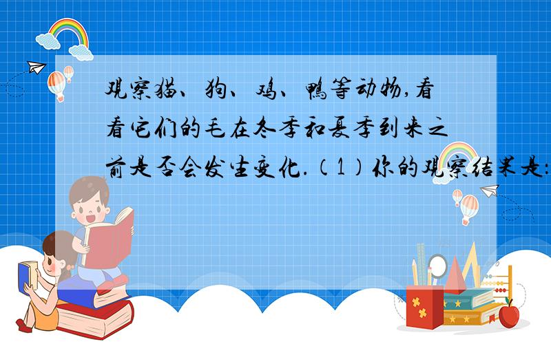 观察猫、狗、鸡、鸭等动物,看看它们的毛在冬季和夏季到来之前是否会发生变化.（1）你的观察结果是：（2）你认为引起这种变化的主要原因是什么?