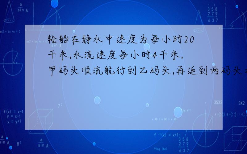 轮船在静水中速度为每小时20千米,水流速度每小时4千米,甲码头顺流航行到乙码头,再返到两码头之?轮船在静水中速度为每小时20千米,水流速度每小时4千米,从甲码头顺流航行到乙码头,再返回