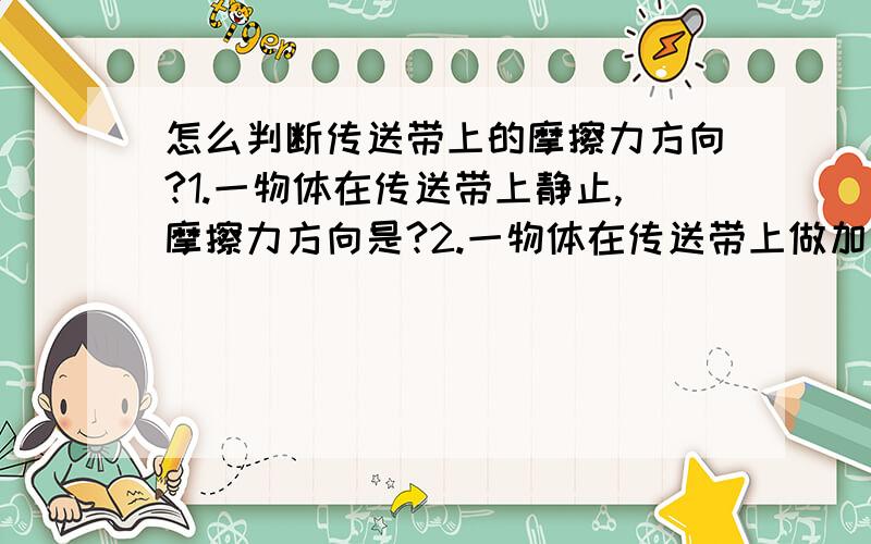 怎么判断传送带上的摩擦力方向?1.一物体在传送带上静止,摩擦力方向是?2.一物体在传送带上做加速运动,摩擦力方向是?请具体解释原因 3.做加速运动时摩擦力方向跟传送带方向一致吧,但物体