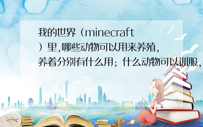 我的世界（minecraft）里,哪些动物可以用来养殖,养着分别有什么用；什么动物可以训服,驯服了有什么用哪些动物可以用来养殖,养着分别有什么用；哪些动物可以训服,驯服了分别有什么用,回