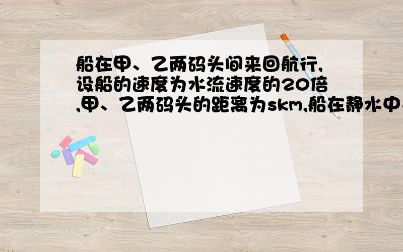 船在甲、乙两码头间来回航行,设船的速度为水流速度的20倍,甲、乙两码头的距离为skm,船在静水中来回甲乙两地一次所用时间的多少倍?读不懂题 比谁和谁啊?