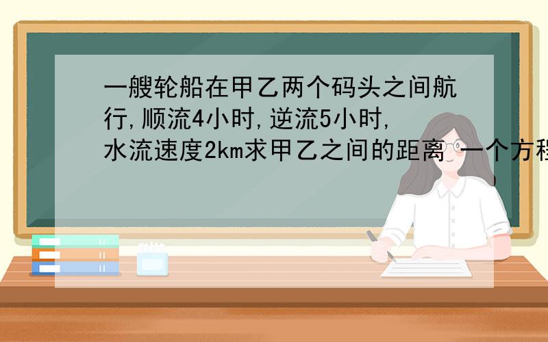 一艘轮船在甲乙两个码头之间航行,顺流4小时,逆流5小时,水流速度2km求甲乙之间的距离 一个方程解决