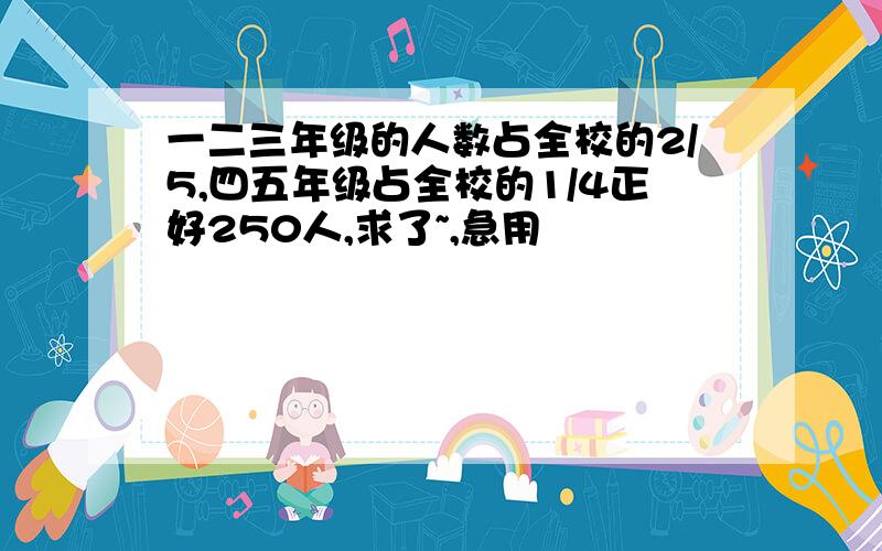 一二三年级的人数占全校的2/5,四五年级占全校的1/4正好250人,求了~,急用