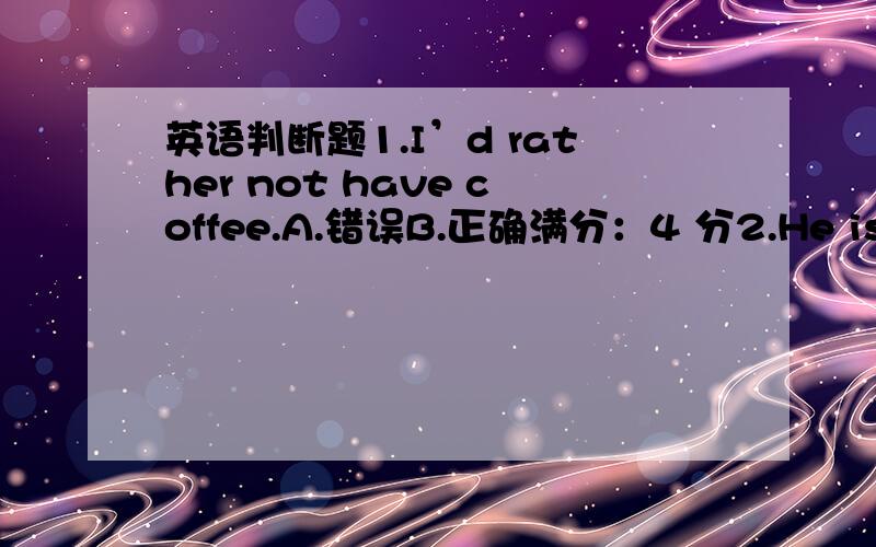 英语判断题1.I’d rather not have coffee.A.错误B.正确满分：4 分2.He is seriously ill.He is going to die.A.错误B.正确满分：4 分3.He was on his way home.A.错误B.正确满分：4 分4.they named the city after his name.A.错误B.