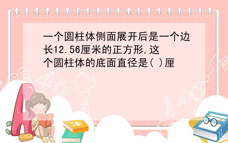 一个圆柱体侧面展开后是一个边长12.56厘米的正方形,这个圆柱体的底面直径是( )厘