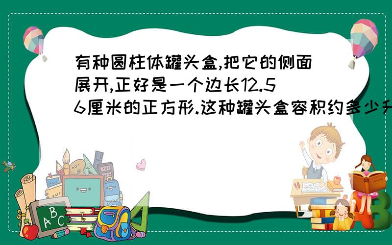 有种圆柱体罐头盒,把它的侧面展开,正好是一个边长12.56厘米的正方形.这种罐头盒容积约多少升?（保留整数）把一个高20厘米的圆柱体沿底面直径纵切为两个相等的部分，表面积增加了240平