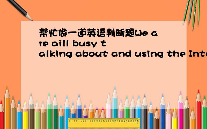 帮忙做一道英语判断题We are aill busy talking about and using the Internet,but how many of us know the history of the Internet?Many people are surprised when they find the Internet was set up in the 1960s.At that time,computers were large an