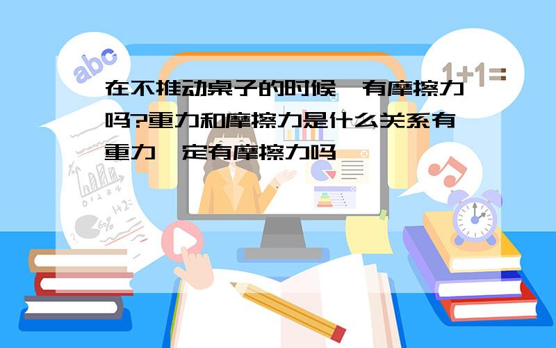 在不推动桌子的时候,有摩擦力吗?重力和摩擦力是什么关系有重力一定有摩擦力吗